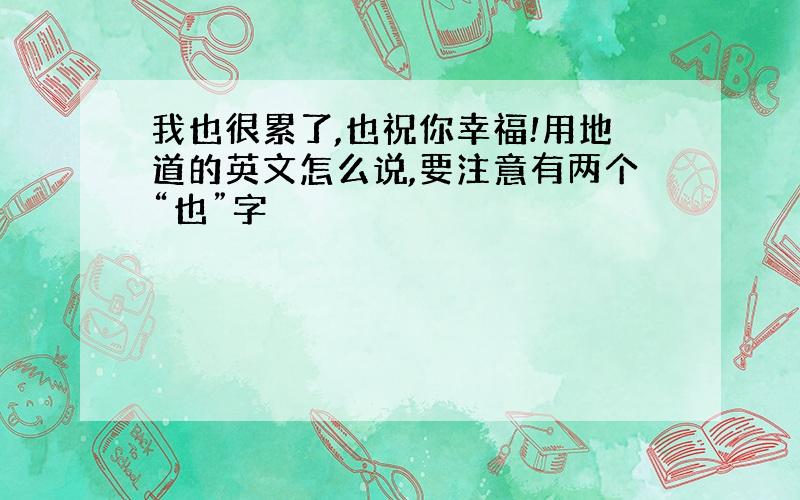 我也很累了,也祝你幸福!用地道的英文怎么说,要注意有两个“也”字