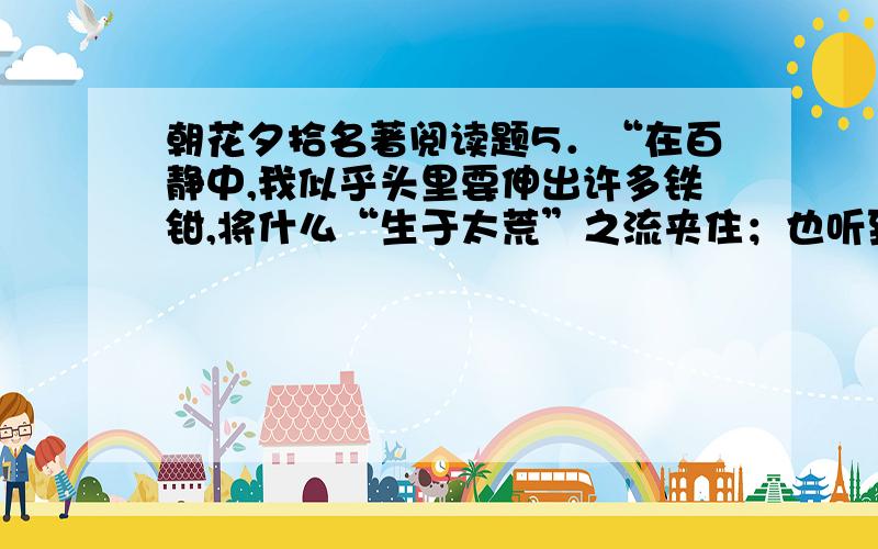 朝花夕拾名著阅读题5．“在百静中,我似乎头里要伸出许多铁钳,将什么“生于太荒”之流夹住；也听到自己急诵读的声音发着抖,仿