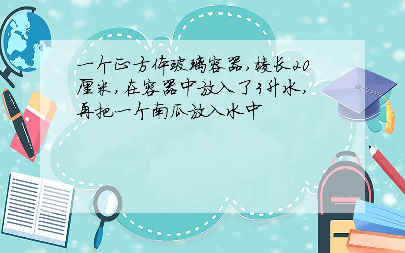 一个正方体玻璃容器,棱长20厘米,在容器中放入了3升水,再把一个南瓜放入水中