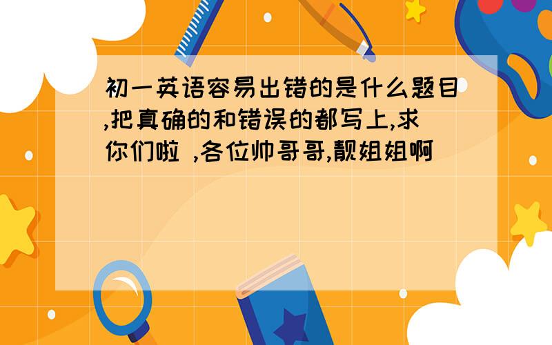 初一英语容易出错的是什么题目,把真确的和错误的都写上,求你们啦 ,各位帅哥哥,靓姐姐啊