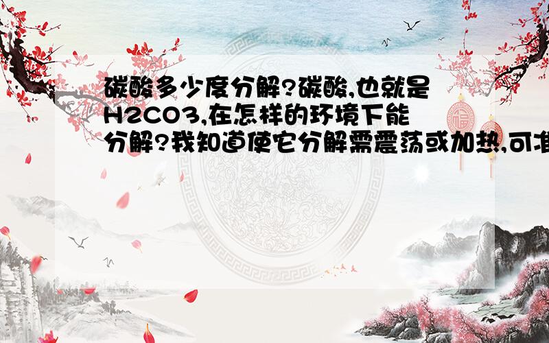 碳酸多少度分解?碳酸,也就是H2CO3,在怎样的环境下能分解?我知道使它分解需震荡或加热,可准确的条件是什么?如果不能给