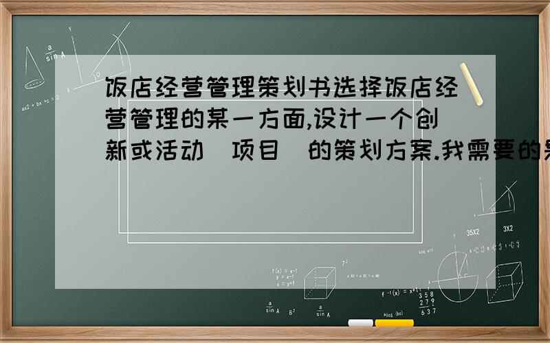 饭店经营管理策划书选择饭店经营管理的某一方面,设计一个创新或活动（项目）的策划方案.我需要的是一份策划书