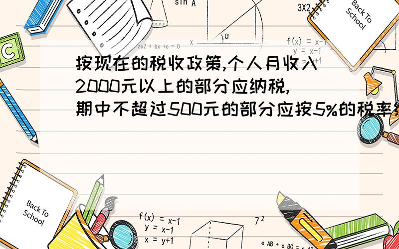 按现在的税收政策,个人月收入2000元以上的部分应纳税,期中不超过500元的部分应按5%的税率缴纳个人所得税,