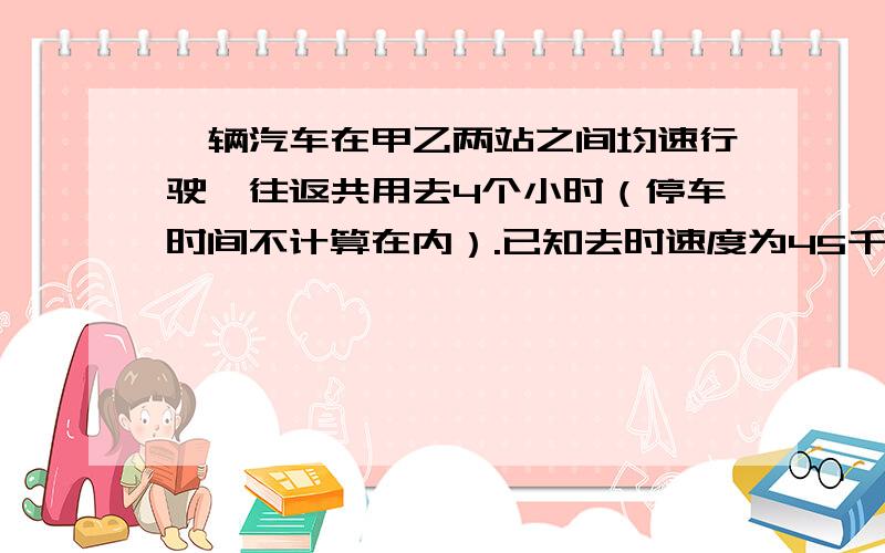 一辆汽车在甲乙两站之间均速行驶,往返共用去4个小时（停车时间不计算在内）.已知去时速度为45千米/时,