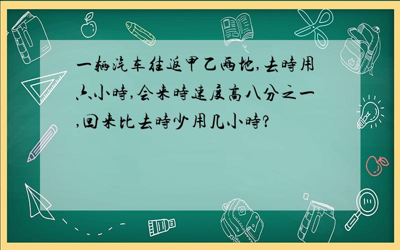 一辆汽车往返甲乙两地,去时用六小时,会来时速度高八分之一,回来比去时少用几小时?