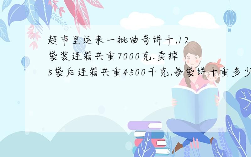 超市里运来一批曲奇饼干,12袋装连箱共重7000克.卖掉5袋后连箱共重4500千克,每袋饼干重多少千克?纸箱重