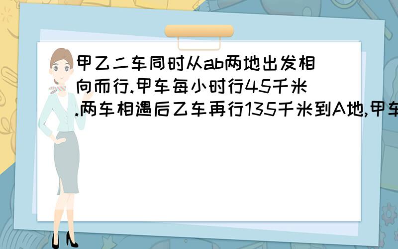 甲乙二车同时从ab两地出发相向而行.甲车每小时行45千米.两车相遇后乙车再行135千米到A地,甲车再行2小时