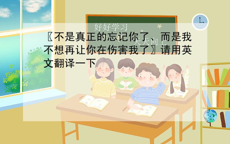 〖不是真正的忘记你了、而是我不想再让你在伤害我了〗请用英文翻译一下