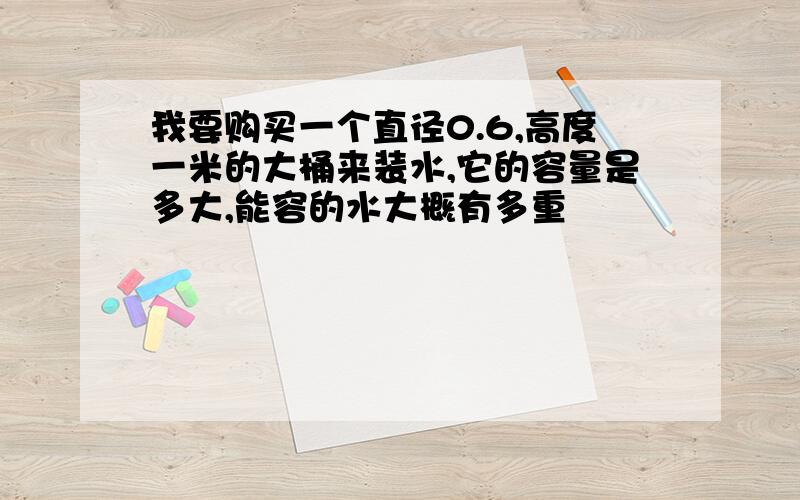 我要购买一个直径0.6,高度一米的大桶来装水,它的容量是多大,能容的水大概有多重