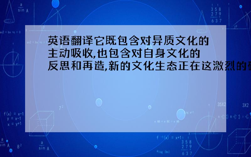 英语翻译它既包含对异质文化的主动吸收,也包含对自身文化的反思和再造,新的文化生态正在这激烈的碰.