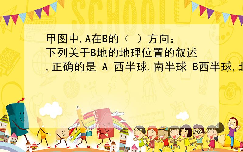 甲图中,A在B的（ ）方向：下列关于B地的地理位置的叙述,正确的是 A 西半球,南半球 B西半球,北半球