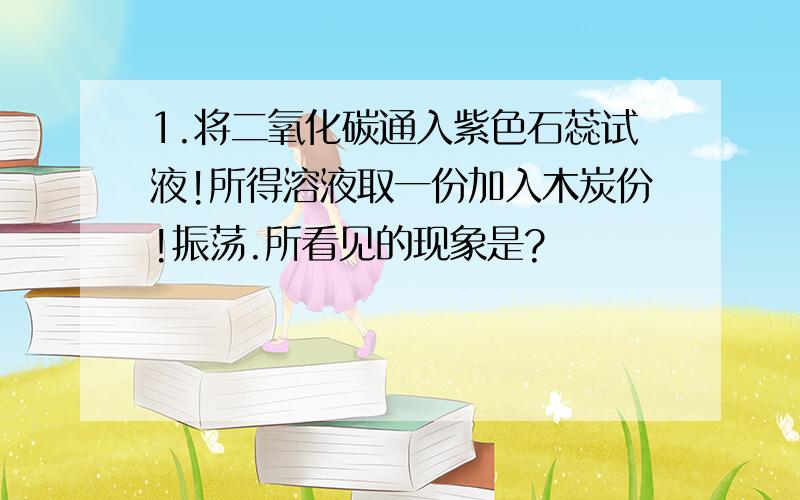 1.将二氧化碳通入紫色石蕊试液!所得溶液取一份加入木炭份!振荡.所看见的现象是?