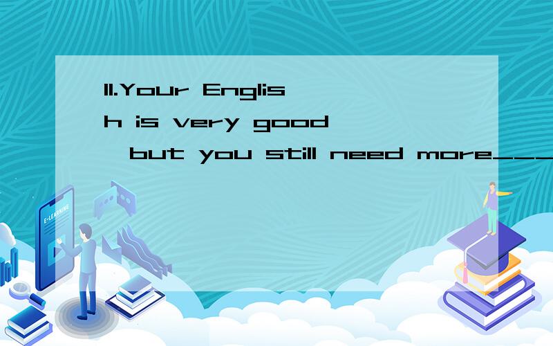 11.Your English is very good,but you still need more_____ .a