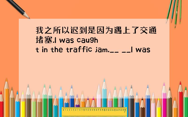 我之所以迟到是因为遇上了交通堵塞.I was caught in the traffic jam.__ __I was