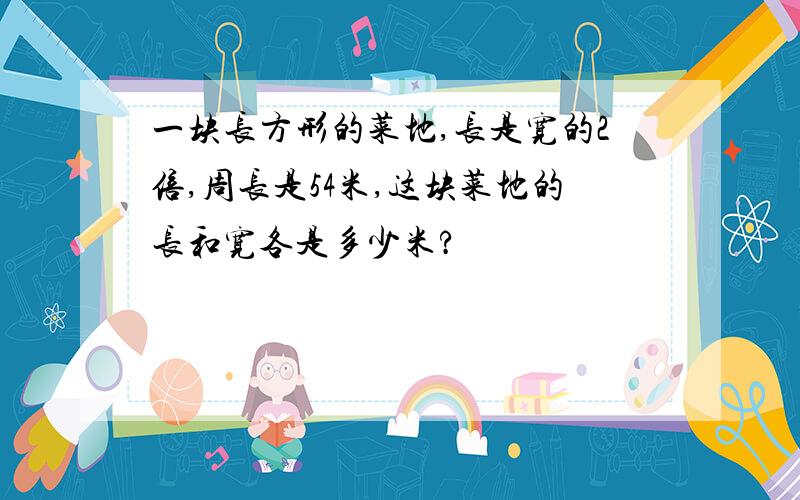 一块长方形的菜地,长是宽的2倍,周长是54米,这块菜地的长和宽各是多少米?