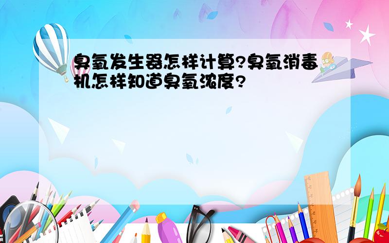 臭氧发生器怎样计算?臭氧消毒机怎样知道臭氧浓度?