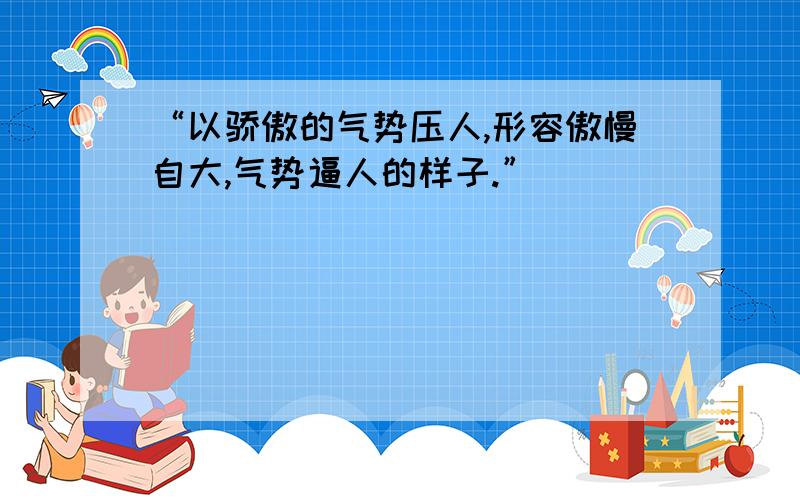 “以骄傲的气势压人,形容傲慢自大,气势逼人的样子.”