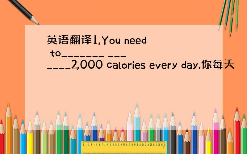 英语翻译1,You need to_______ _______2,000 calories every day.你每天