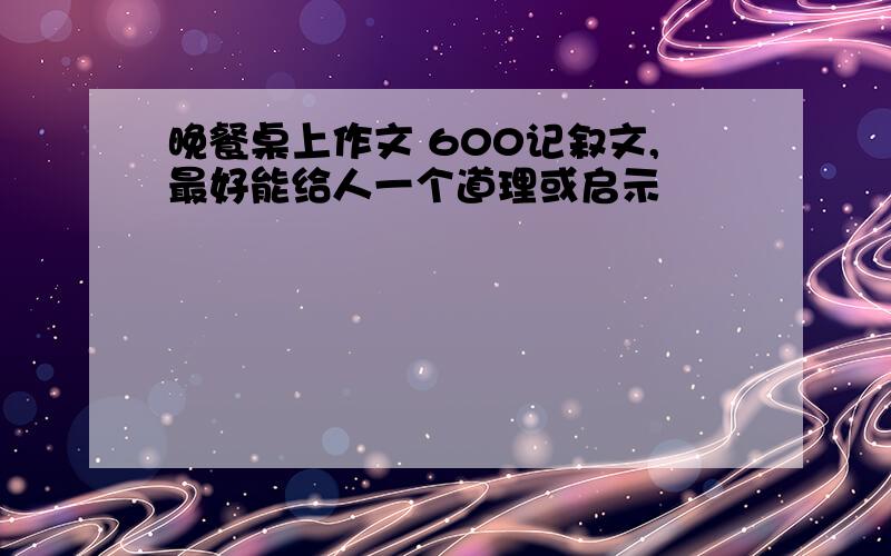 晚餐桌上作文 600记叙文,最好能给人一个道理或启示