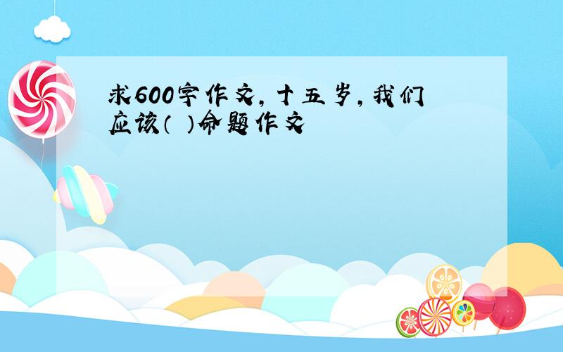 求600字作文,十五岁,我们应该（ ）命题作文