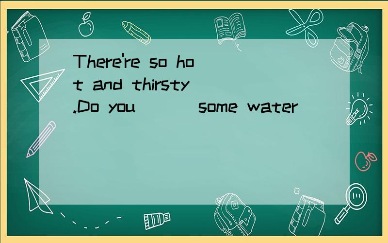 There're so hot and thirsty .Do you ( ) some water