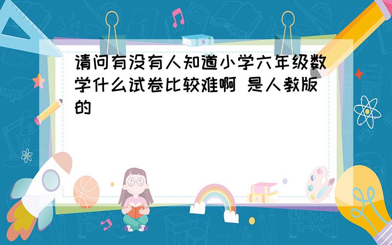 请问有没有人知道小学六年级数学什么试卷比较难啊 是人教版的