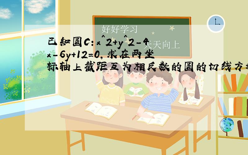 已知圆C：x^2+y^2-4x-6y+12=0,求在两坐标轴上截距互为相反数的圆的切线方程