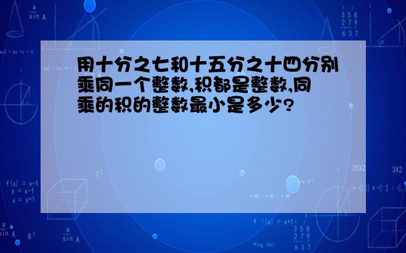 用十分之七和十五分之十四分别乘同一个整数,积都是整数,同乘的积的整数最小是多少?