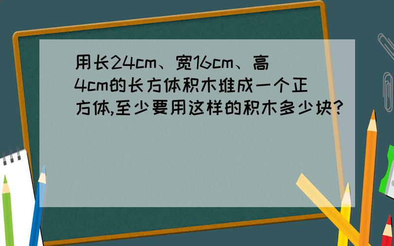 用长24cm、宽16cm、高4cm的长方体积木堆成一个正方体,至少要用这样的积木多少块?