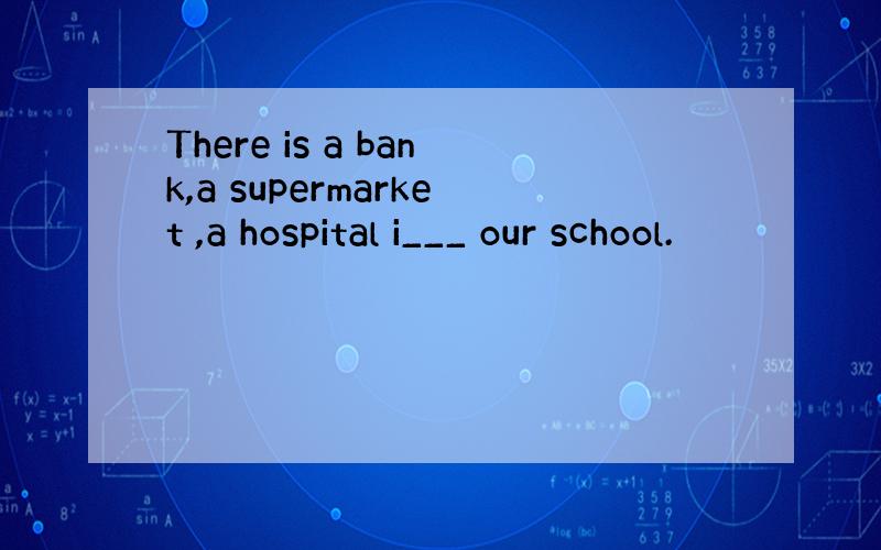 There is a bank,a supermarket ,a hospital i___ our school.