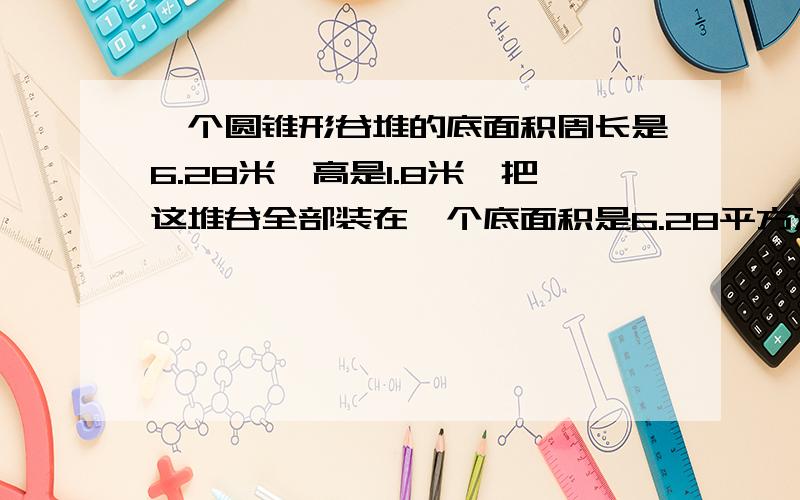 一个圆锥形谷堆的底面积周长是6.28米,高是1.8米,把这堆谷全部装在一个底面积是6.28平方米的圆柱形粮囤里