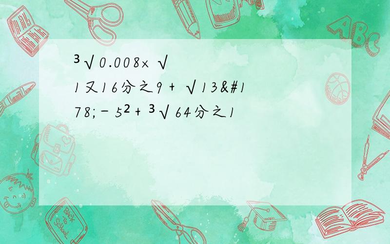 ³√0.008×√1又16分之9＋√13²－5²＋³√64分之1