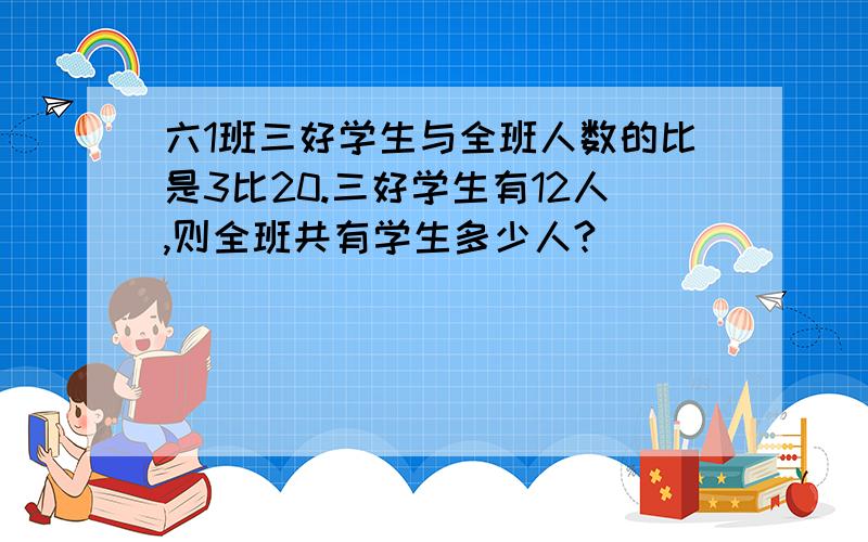 六1班三好学生与全班人数的比是3比20.三好学生有12人,则全班共有学生多少人?