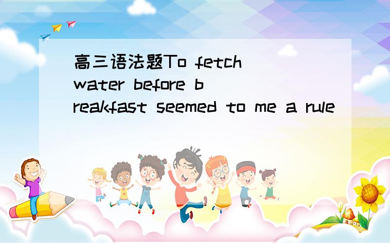 高三语法题To fetch water before breakfast seemed to me a rule ___