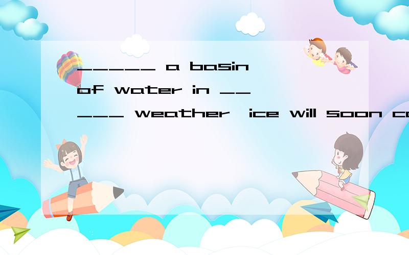 _____ a basin of water in _____ weather,ice will soon cover