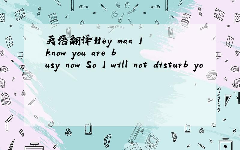 英语翻译Hey man I know you are busy now So I will not disturb yo