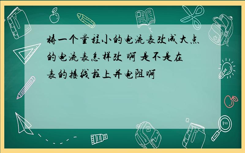 将一个量程小的电流表改成大点的电流表怎样改 啊 是不是在表的接线柱上并电阻啊