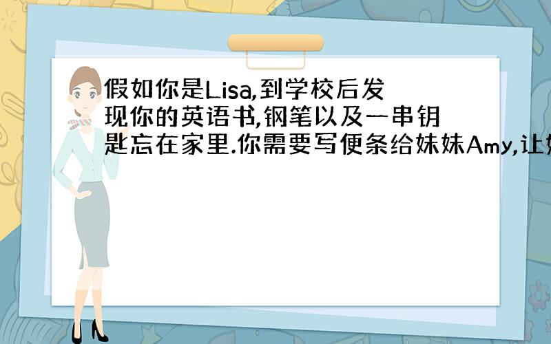 假如你是Lisa,到学校后发现你的英语书,钢笔以及一串钥匙忘在家里.你需要写便条给妹妹Amy,让她帮你带到学校来.(英语