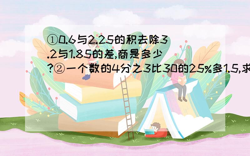 ①0.6与2.25的积去除3.2与1.85的差,商是多少?②一个数的4分之3比30的25%多1.5,求这个数?