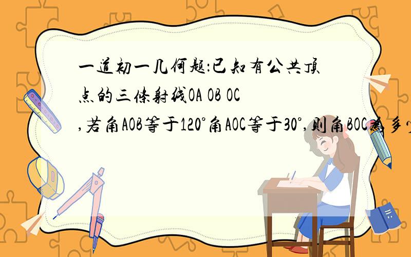 一道初一几何题：已知有公共顶点的三条射线OA OB OC,若角AOB等于120°角AOC等于30°,则角BOC为多少度?