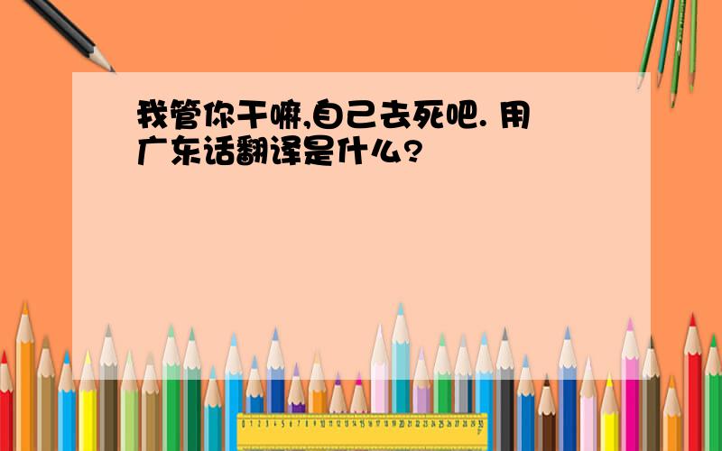 我管你干嘛,自己去死吧. 用广东话翻译是什么?