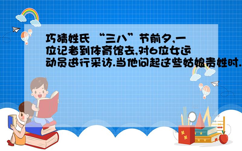 巧猜姓氏 “三八”节前夕,一位记者到体育馆去,对6位女运动员进行采访.当他问起这些姑娘贵姓时.她们一个个笑而不答,却调皮