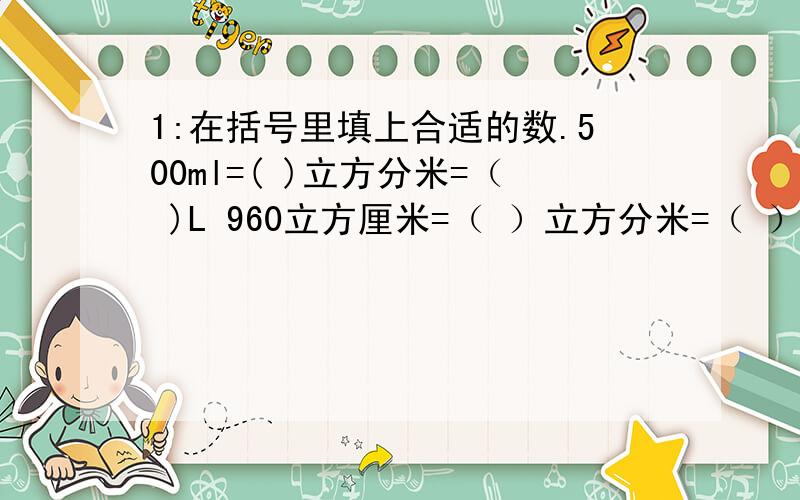 1:在括号里填上合适的数.500ml=( )立方分米=（ )L 960立方厘米=（ ）立方分米=（ ）L