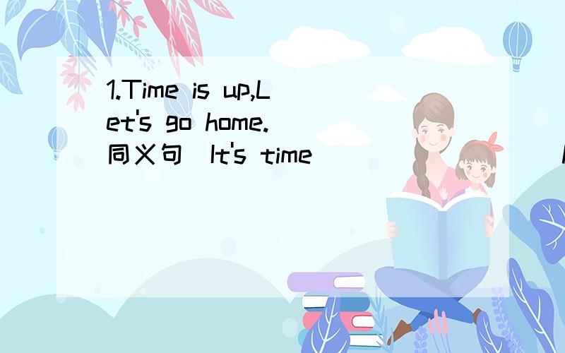 1.Time is up,Let's go home.(同义句)It's time ____ ____ home.