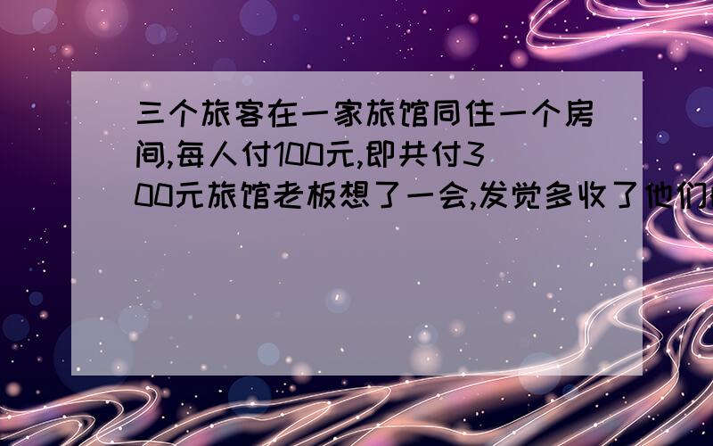 三个旅客在一家旅馆同住一个房间,每人付100元,即共付300元旅馆老板想了一会,发觉多收了他们的钱,就叫一个旅馆服务员送