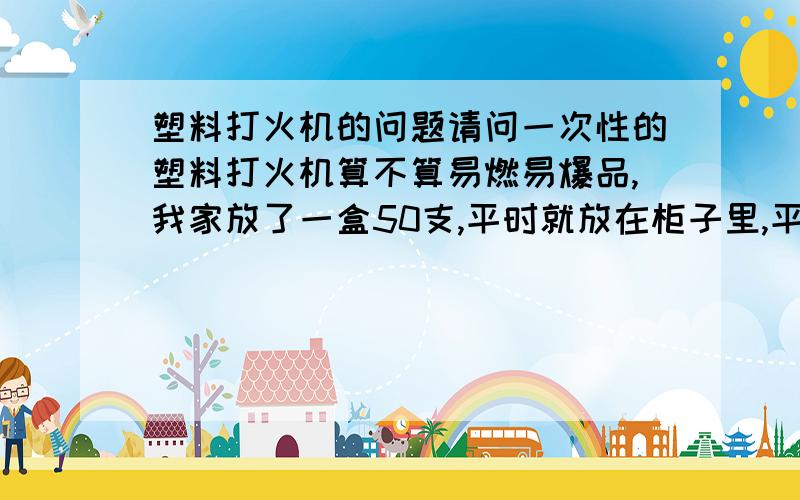 塑料打火机的问题请问一次性的塑料打火机算不算易燃易爆品,我家放了一盒50支,平时就放在柜子里,平时不磕碰,会有什么危险吗