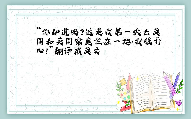 “你知道吗?这是我第一次去英国和英国家庭住在一起.我很开心!”翻译成英文