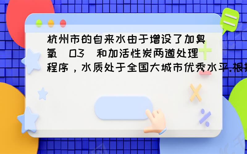 杭州市的自来水由于增设了加臭氧（O3）和加活性炭两道处理程序，水质处于全国大城市优秀水平.根据以上报道，人们得出的下列结