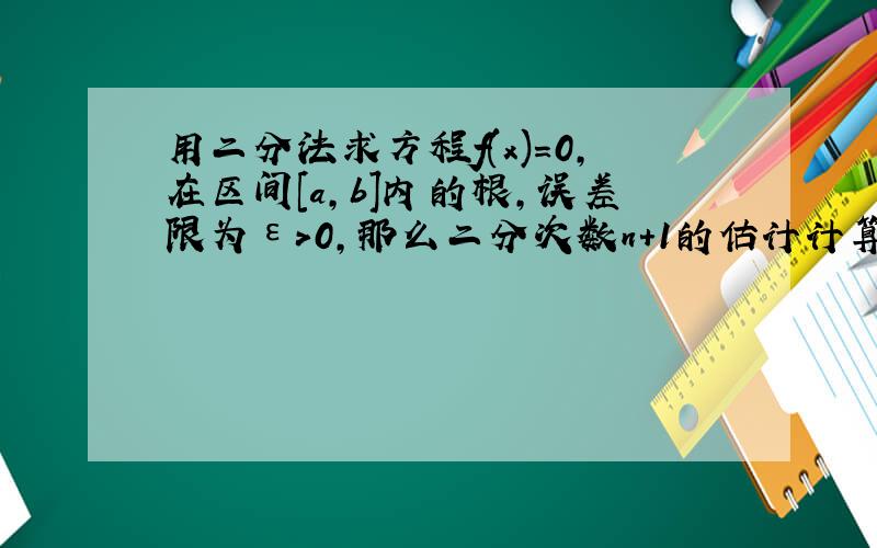 用二分法求方程f(x)=0,在区间[a,b]内的根,误差限为ε>0,那么二分次数n+1的估计计算公式是n+1≥( )