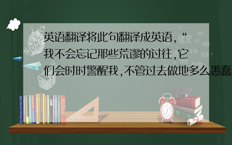 英语翻译将此句翻译成英语,“我不会忘记那些荒谬的过往,它们会时时警醒我,不管过去做地多么愚蠢,人生必须翻开新的一页.”